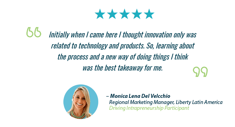 "Initially when I came here I thought innovation only wasrelated to technology and products. So, learning aboutthe process and a new way of doing things I thinkwas the best takeaway for me." – Monica Lena Del Velcchio, Regional Marketing Manager, Liberty Latin America, Driving Intrapreneurship Participant