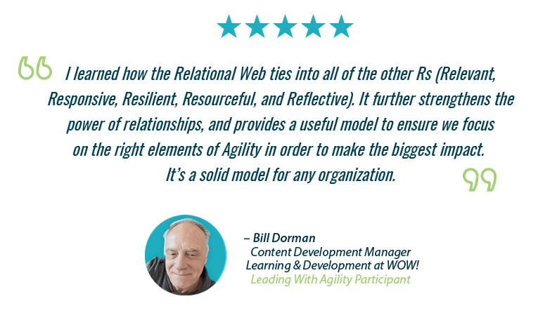  “I learned how the Relational Web ties into all of the other Rs (Relevant, Responsive, Resilient, Resourceful, and Reflective). It’s a solid model for any organization.” - Bill Dorman, L&D Manager, WOW! Internet, Cable & Phone