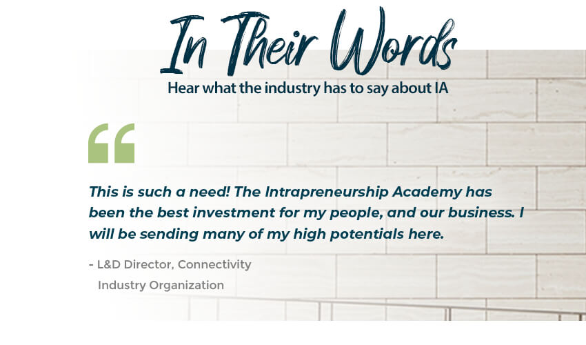 In Their Own Words: What the industry is saying-This is such a need! The Intrapreneurship Academy has been the best investment for my people, and our business. I will be sending many of my high potentials here. - L&D Director, Connectivity, Industry Organization 