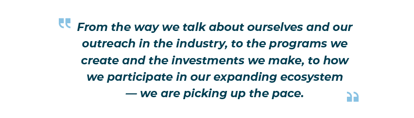 “From the way we talk about ourselves and our outreach in the industry, to the programs we create and the investments we make, to how we participate in our expanding ecosystem — we are picking up the pace.”