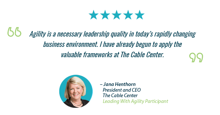 "Agility is a necessary leadership quality in today’s rapidly changingbusiness environment. I have already begun to apply thevaluable frameworks at The Cable Center." – Jana Henthorn, President and CEO, The Cable Center, Leading With Agility Participant
