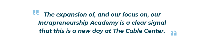 “The expansion of, and our focus on, our Intrapreneurship Academy is a clear signal that this is a new day at The Cable Center.”